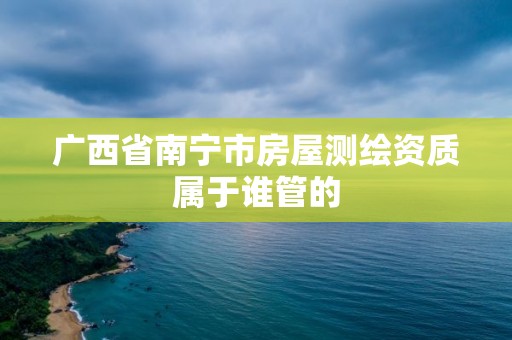 廣西省南寧市房屋測繪資質屬于誰管的