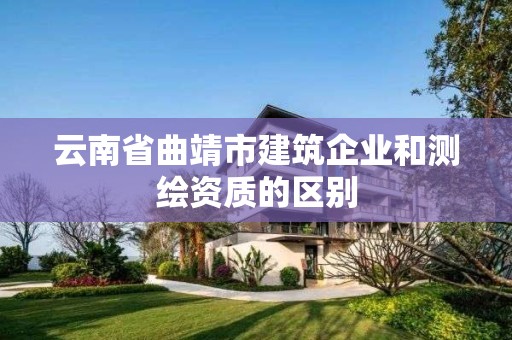 云南省曲靖市建筑企業(yè)和測繪資質(zhì)的區(qū)別