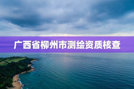 廣西省柳州市測繪資質核查