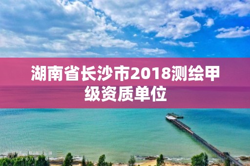 湖南省長(zhǎng)沙市2018測(cè)繪甲級(jí)資質(zhì)單位