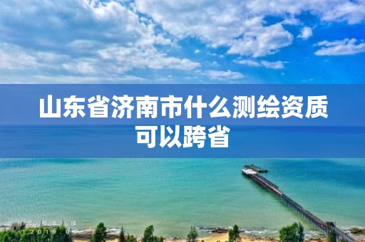 山東省濟南市什么測繪資質可以跨省