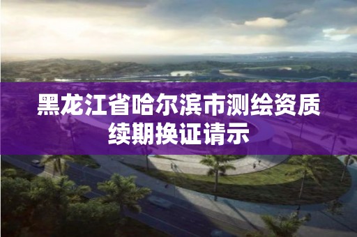 黑龍江省哈爾濱市測繪資質續期換證請示