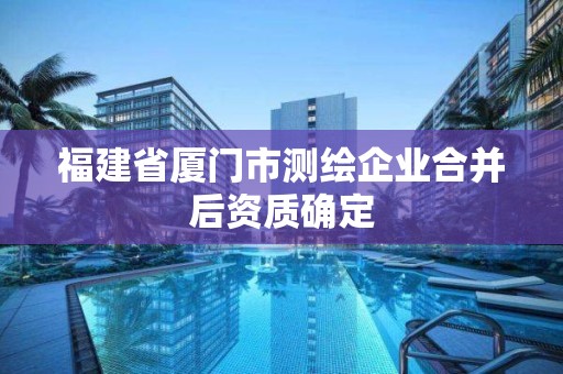 福建省廈門市測繪企業(yè)合并后資質(zhì)確定