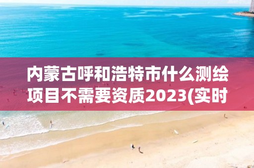 內蒙古呼和浩特市什么測繪項目不需要資質2023(實時/更新中)