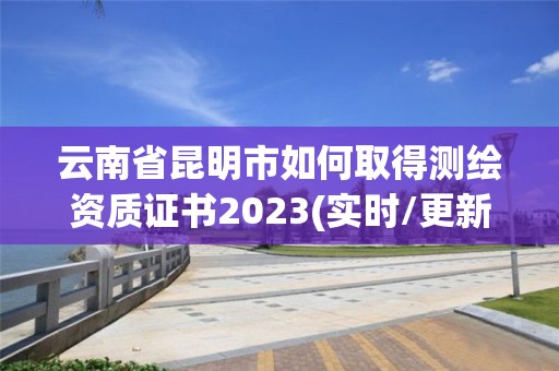 云南省昆明市如何取得測繪資質證書2023(實時/更新中)