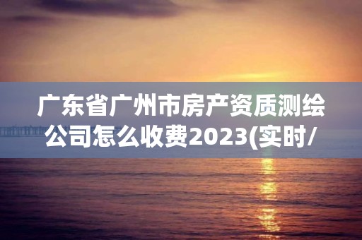 廣東省廣州市房產資質測繪公司怎么收費2023(實時/更新中)