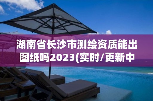 湖南省長沙市測繪資質能出圖紙嗎2023(實時/更新中)