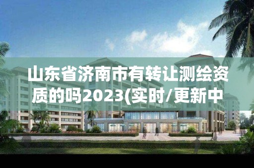 山東省濟南市有轉讓測繪資質的嗎2023(實時/更新中)