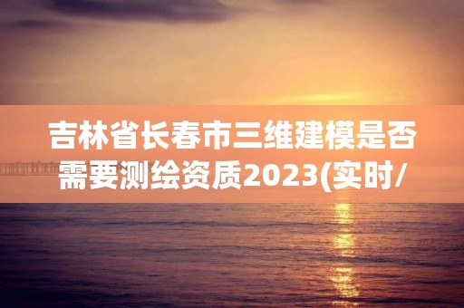 吉林省長春市三維建模是否需要測繪資質2023(實時/更新中)