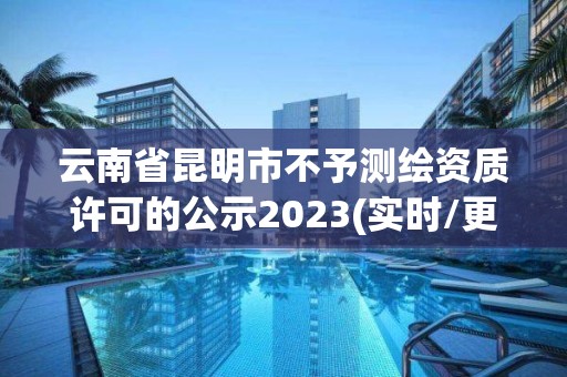 云南省昆明市不予測繪資質許可的公示2023(實時/更新中)