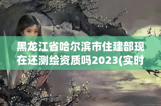 黑龍江省哈爾濱市住建部現在還測繪資質嗎2023(實時/更新中)