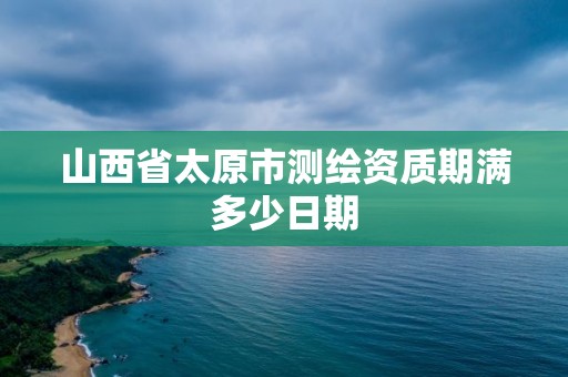 山西省太原市測(cè)繪資質(zhì)期滿多少日期