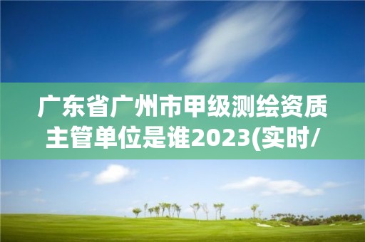 廣東省廣州市甲級測繪資質主管單位是誰2023(實時/更新中)