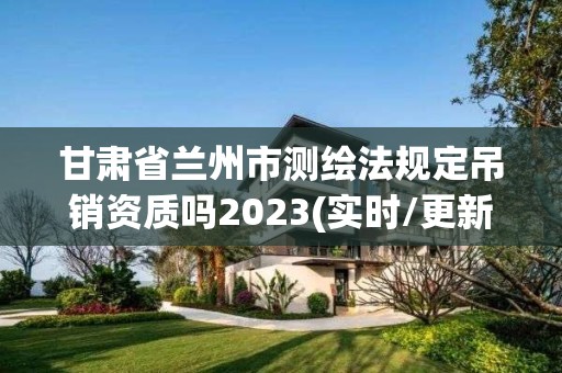 甘肅省蘭州市測繪法規(guī)定吊銷資質(zhì)嗎2023(實時/更新中)