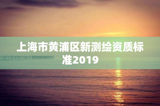 上海市黃浦區(qū)新測繪資質(zhì)標(biāo)準(zhǔn)2019