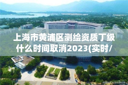 上海市黃浦區(qū)測繪資質丁級什么時間取消2023(實時/更新中)