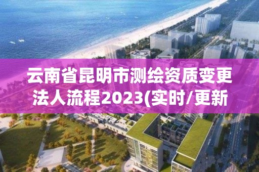 云南省昆明市測繪資質變更法人流程2023(實時/更新中)