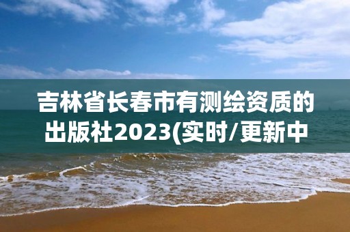 吉林省長春市有測繪資質的出版社2023(實時/更新中)