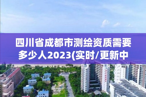 四川省成都市測繪資質需要多少人2023(實時/更新中)