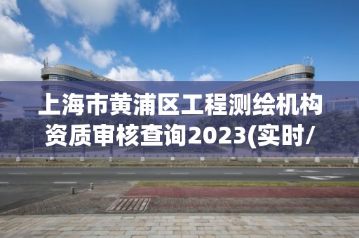 上海市黃浦區(qū)工程測繪機(jī)構(gòu)資質(zhì)審核查詢2023(實(shí)時(shí)/更新中)