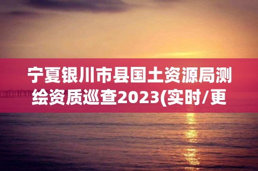 寧夏銀川市縣國土資源局測繪資質(zhì)巡查2023(實時/更新中)