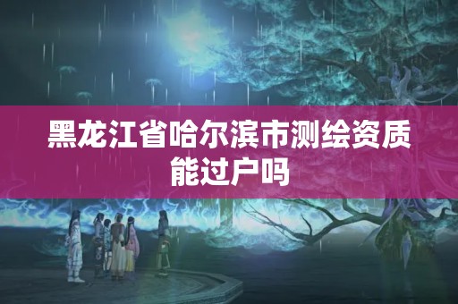 黑龍江省哈爾濱市測繪資質能過戶嗎