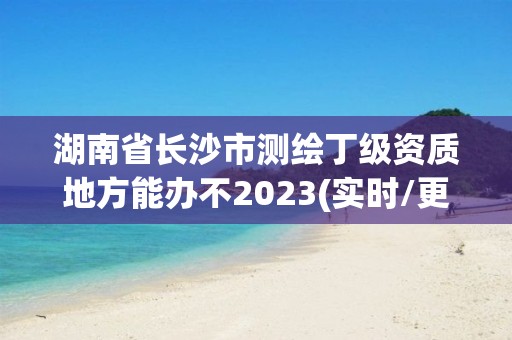 湖南省長沙市測繪丁級資質地方能辦不2023(實時/更新中)