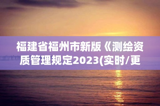 福建省福州市新版《測繪資質(zhì)管理規(guī)定2023(實時/更新中)