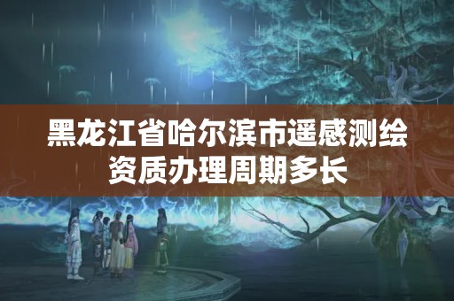 黑龍江省哈爾濱市遙感測繪資質辦理周期多長