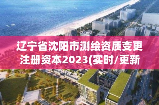 遼寧省沈陽市測繪資質變更注冊資本2023(實時/更新中)