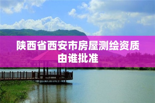 陜西省西安市房屋測繪資質由誰批準