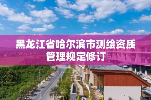 黑龍江省哈爾濱市測(cè)繪資質(zhì)管理規(guī)定修訂