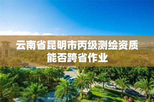 云南省昆明市丙級測繪資質能否跨省作業