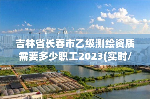 吉林省長春市乙級測繪資質(zhì)需要多少職工2023(實時/更新中)