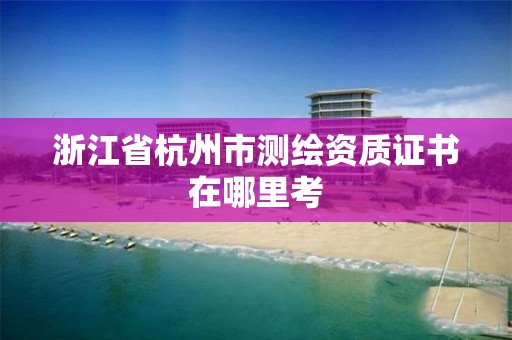 浙江省杭州市測繪資質證書在哪里考