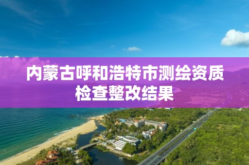 內蒙古呼和浩特市測繪資質檢查整改結果