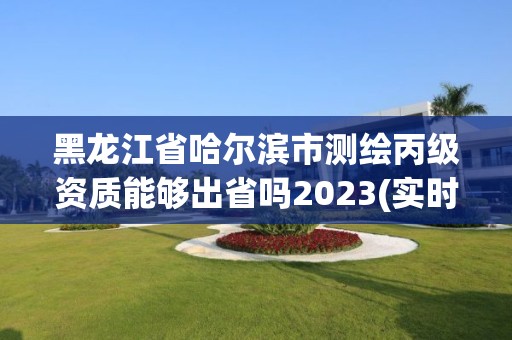 黑龍江省哈爾濱市測繪丙級資質能夠出省嗎2023(實時/更新中)