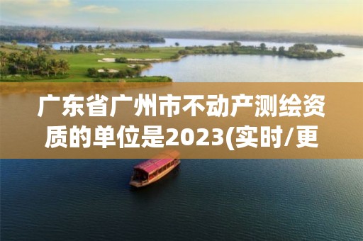 廣東省廣州市不動產測繪資質的單位是2023(實時/更新中)