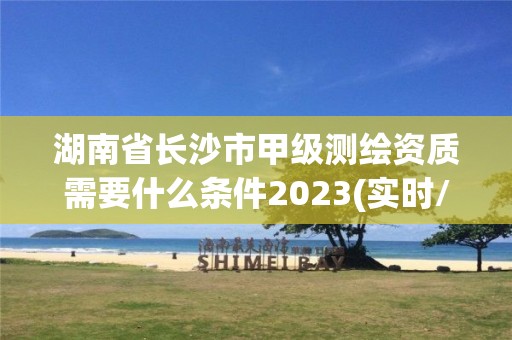 湖南省長沙市甲級測繪資質需要什么條件2023(實時/更新中)