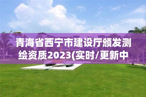 青海省西寧市建設廳頒發測繪資質2023(實時/更新中)