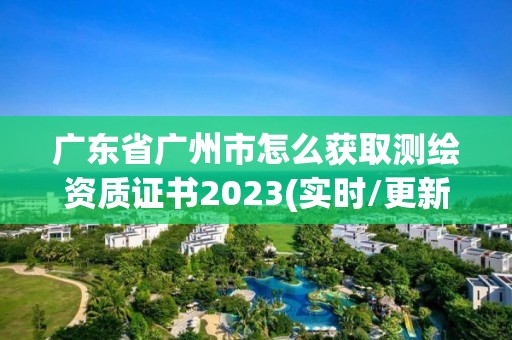 廣東省廣州市怎么獲取測(cè)繪資質(zhì)證書2023(實(shí)時(shí)/更新中)