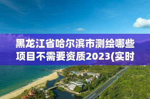 黑龍江省哈爾濱市測繪哪些項目不需要資質(zhì)2023(實時/更新中)