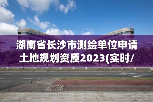 湖南省長沙市測繪單位申請土地規(guī)劃資質(zhì)2023(實時/更新中)