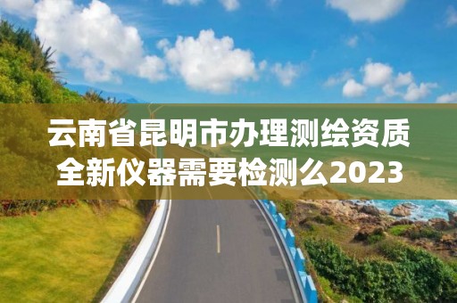 云南省昆明市辦理測繪資質全新儀器需要檢測么2023(實時/更新中)