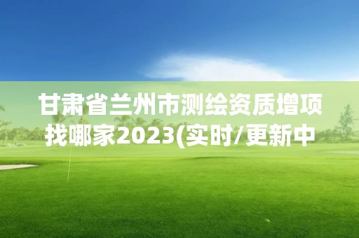 甘肅省蘭州市測繪資質增項找哪家2023(實時/更新中)