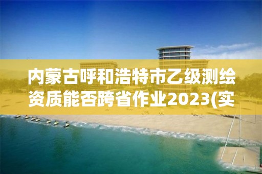 內(nèi)蒙古呼和浩特市乙級測繪資質(zhì)能否跨省作業(yè)2023(實時/更新中)