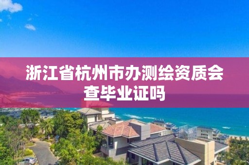 浙江省杭州市辦測繪資質會查畢業證嗎