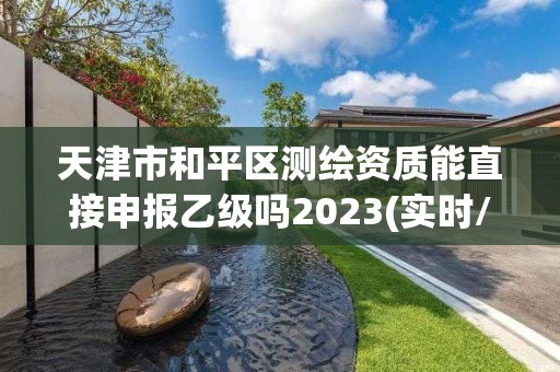 天津市和平區測繪資質能直接申報乙級嗎2023(實時/更新中)