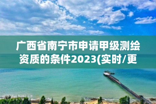 廣西省南寧市申請甲級測繪資質的條件2023(實時/更新中)