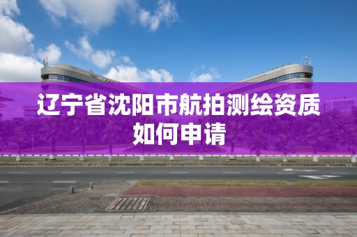 遼寧省沈陽市航拍測繪資質如何申請